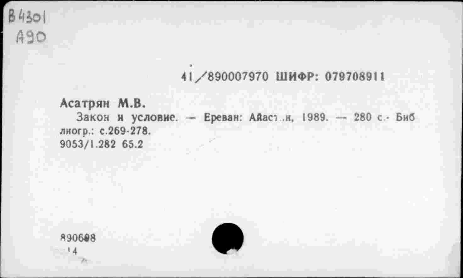 ﻿В4к>|
АЗО
41/890007970 ШИФР: 079708911
Асатрян М.В.
Закон и условие. — Ереван: Айас- .и, 1989. — 280 с - Биб лиогр.: с.269-278.
9053/1.282 65.2
Я90608
•4